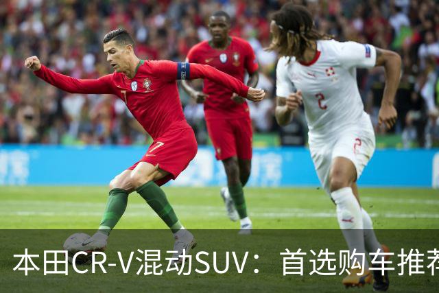 本田CR-V混动SUV：首选购车推荐，省钱又省心！