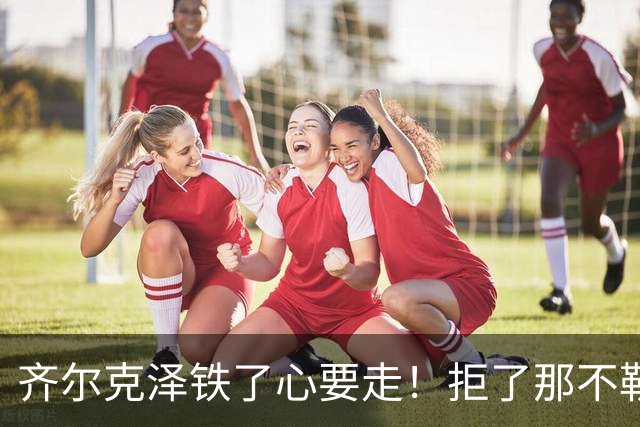 齐尔克泽铁了心要走！拒了那不勒斯只认尤文，曼联只想卖